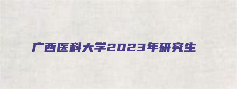 广西医科大学2023年研究生