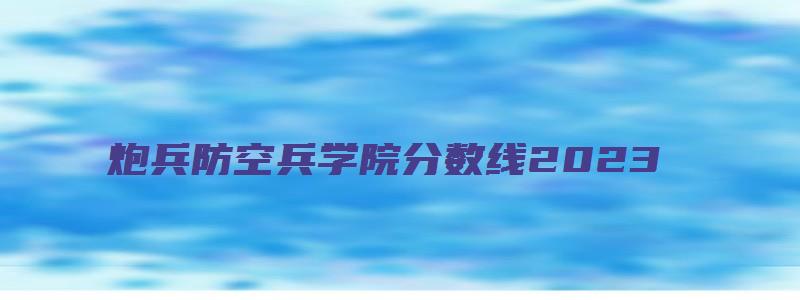 炮兵防空兵学院分数线2023