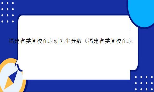 福建省委党校在职研究生分数（福建省委党校在职研究生招生简章2023）