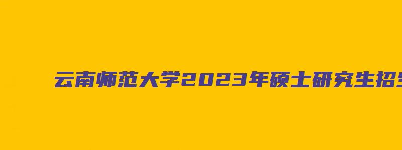 云南师范大学2023年硕士研究生招生简章