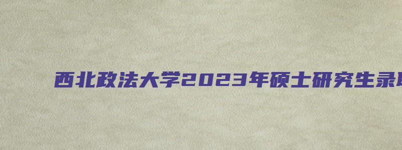 西北政法大学2023年硕士研究生录取通知书发放通知