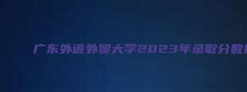 广东外语外贸大学2023年录取分数线