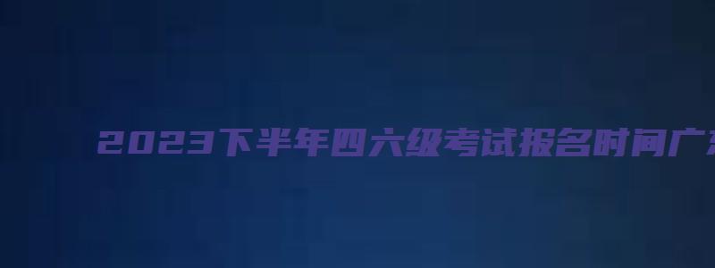 2023下半年四六级考试报名时间广东