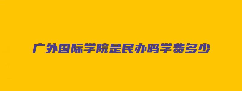 广外国际学院是民办吗学费多少