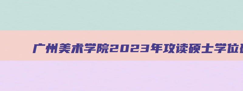 广州美术学院2023年攻读硕士学位研究生招生专业目录