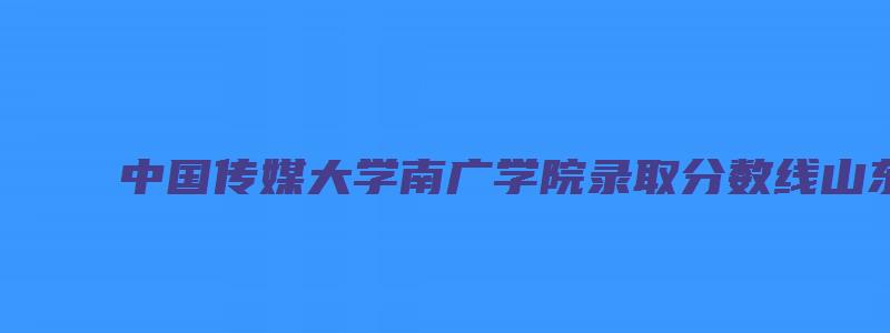 中国传媒大学南广学院录取分数线山东