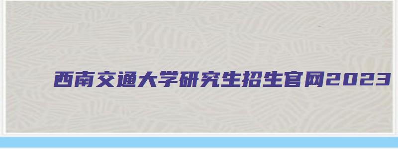 西南交通大学研究生招生官网2023