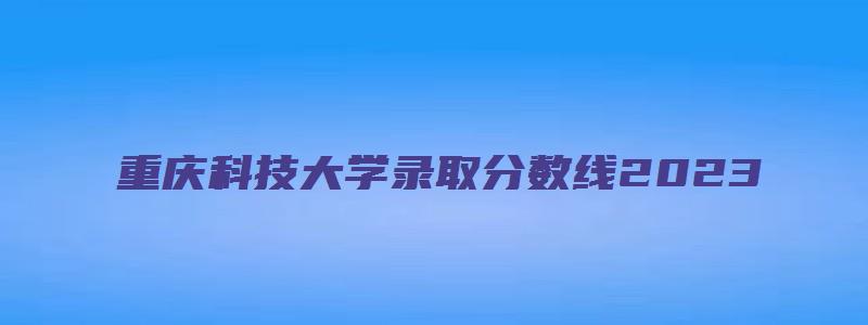 重庆科技大学录取分数线2023