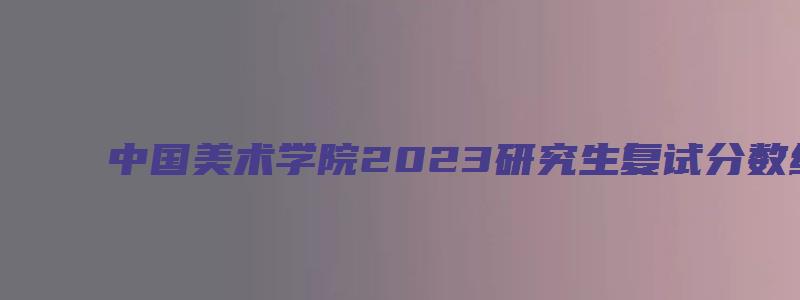 中国美术学院2023研究生复试分数线