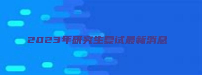 2023年研究生复试最新消息