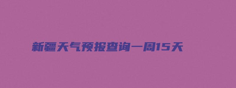 新疆天气预报查询一周15天