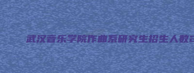 武汉音乐学院作曲系研究生招生人数2023