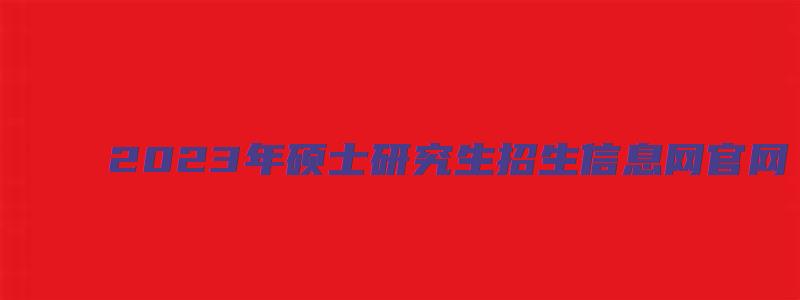 2023年硕士研究生招生信息网官网