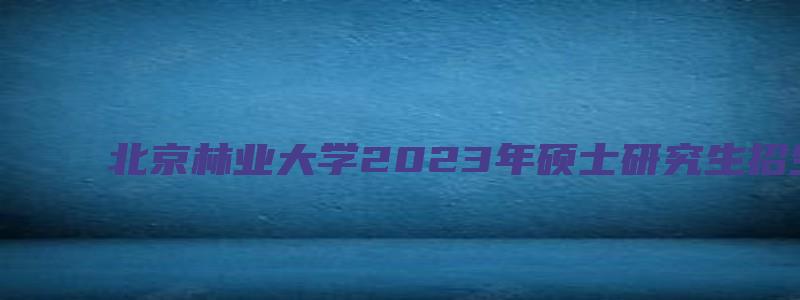 北京林业大学2023年硕士研究生招生简章及专业目录