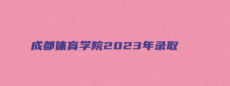 成都体育学院2023年录取