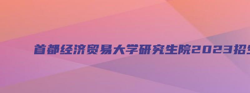 首都经济贸易大学研究生院2023招生简章