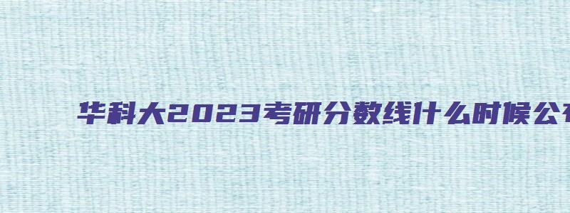 华科大2023考研分数线什么时候公布