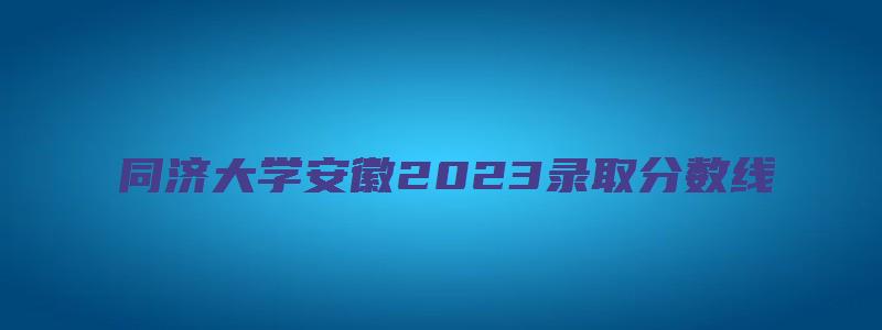 同济大学安徽2023录取分数线