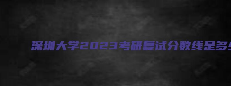 深圳大学2023考研复试分数线是多少