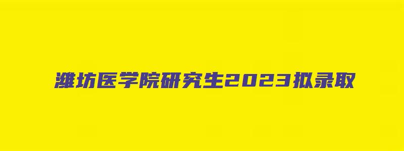 潍坊医学院研究生2023拟录取