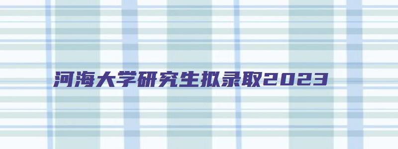 河海大学研究生拟录取2023