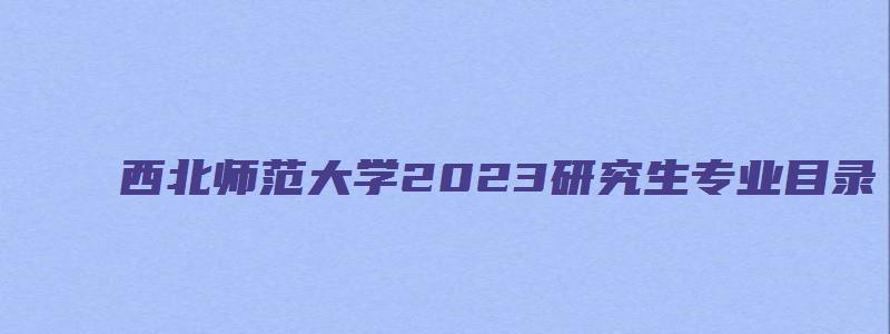 西北师范大学2023研究生专业目录