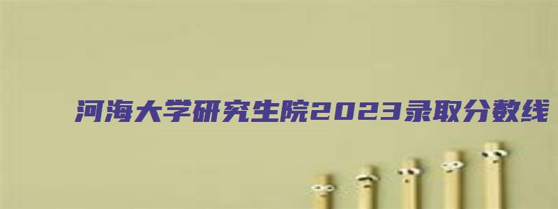 河海大学研究生院2023录取分数线