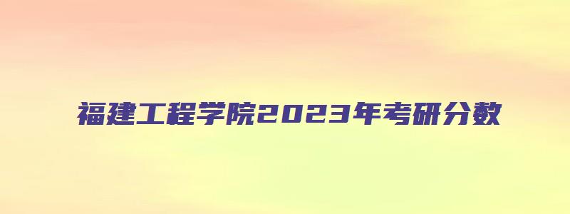 福建工程学院2023年考研分数