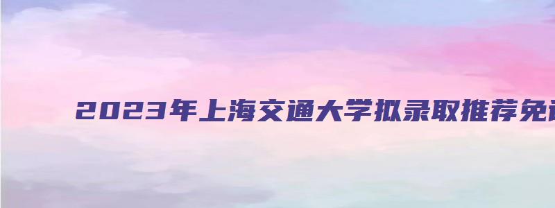 2023年上海交通大学拟录取推荐免试硕士研究生名单公示