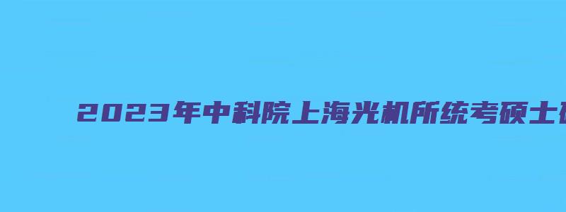 2023年中科院上海光机所统考硕士研究生拟录取名单公示