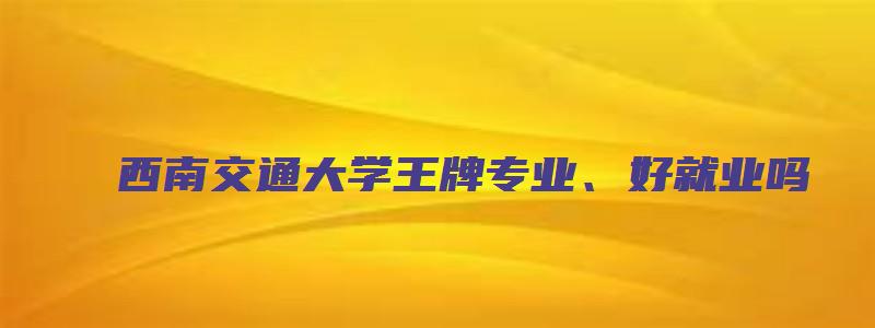 西南交通大学王牌专业、好就业吗