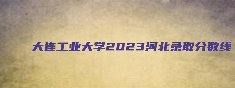 大连工业大学2023河北录取分数线