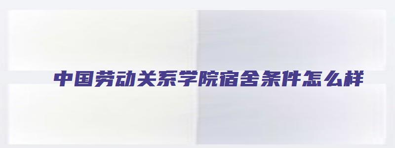 中国劳动关系学院宿舍条件怎么样