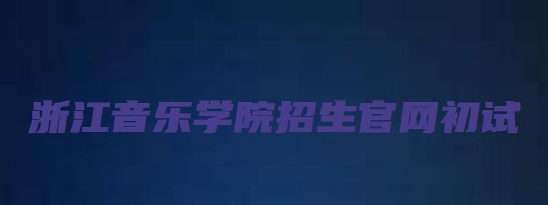 浙江音乐学院招生官网初试