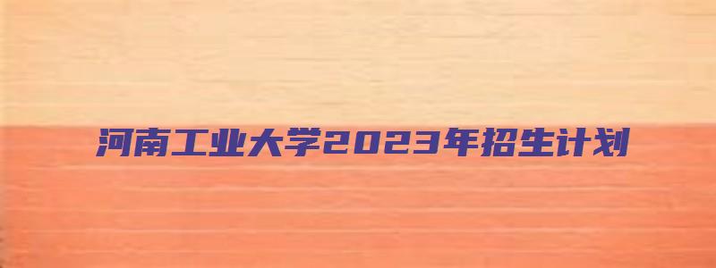 河南工业大学2023年招生计划