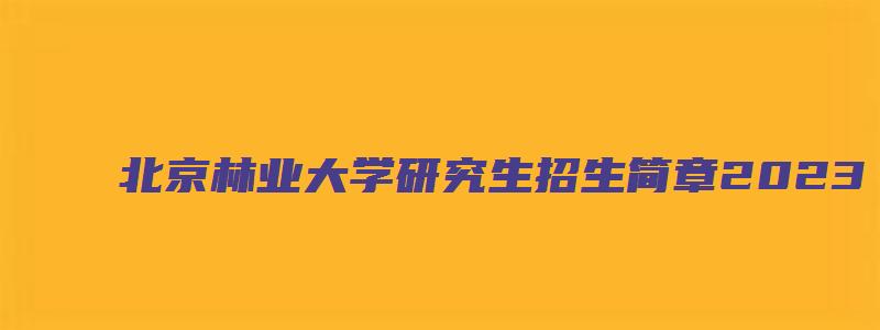 北京林业大学研究生招生简章2023