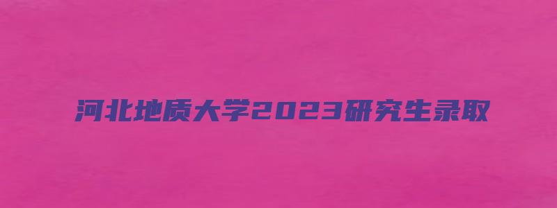 河北地质大学2023研究生录取