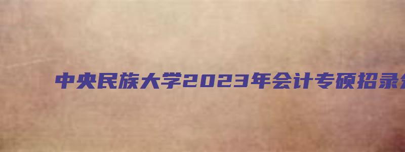 中央民族大学2023年会计专硕招录分数线