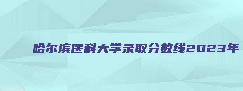 哈尔滨医科大学录取分数线2023年