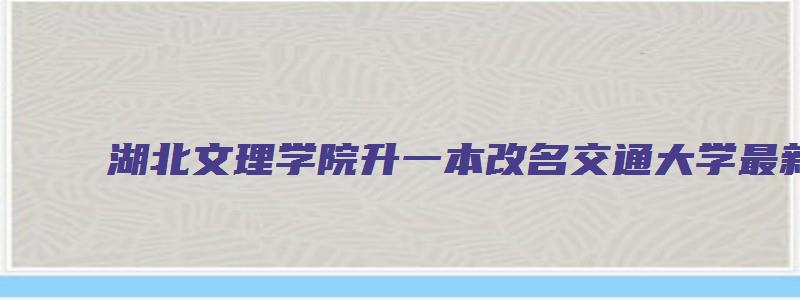 湖北文理学院升一本改名交通大学最新消息