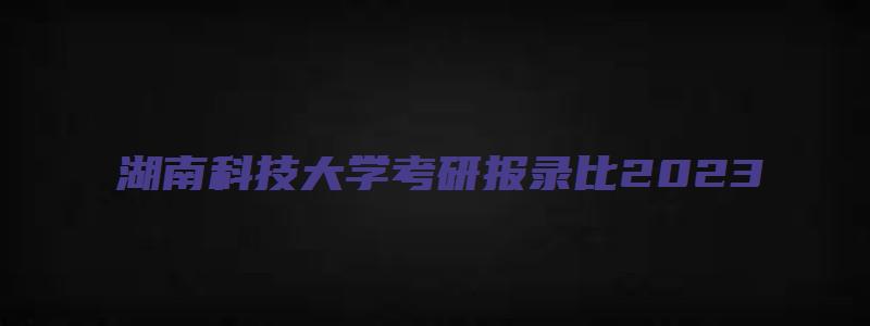 湖南科技大学考研报录比2023