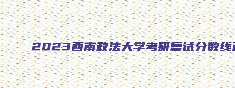 2023西南政法大学考研复试分数线已公布了吗