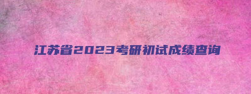 江苏省2023考研初试成绩查询