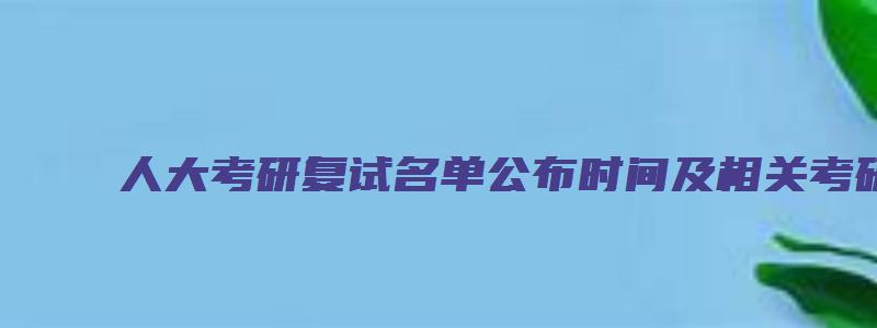 人大考研复试名单公布时间及相关考研事宜解析