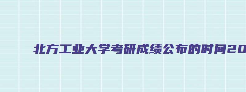 北方工业大学考研成绩公布的时间2023