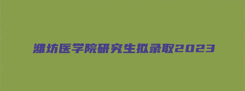 潍坊医学院研究生拟录取2023