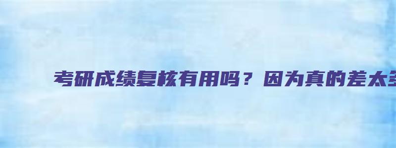 考研成绩复核有用吗？因为真的差太多了