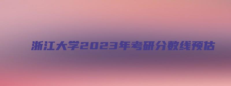 浙江大学2023年考研分数线预估