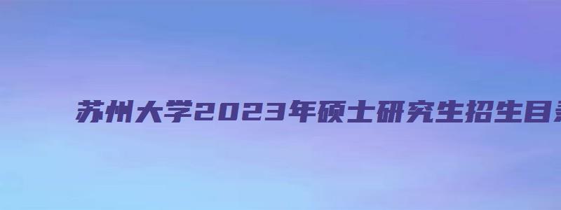 苏州大学2023年硕士研究生招生目录