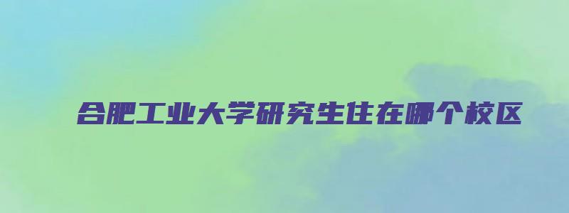 合肥工业大学研究生住在哪个校区